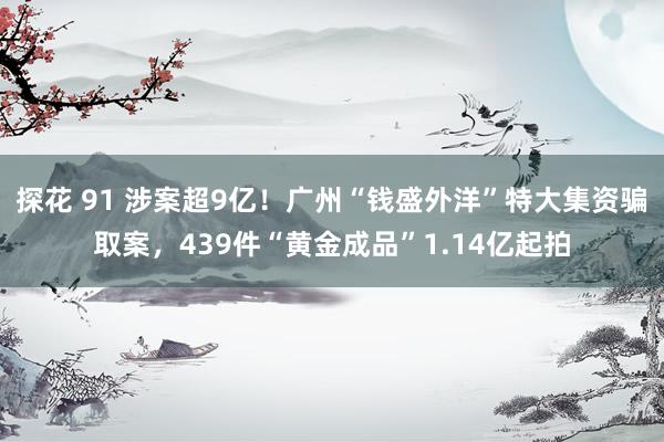 探花 91 涉案超9亿！广州“钱盛外洋”特大集资骗取案，439件“黄金成品”1.14亿起拍