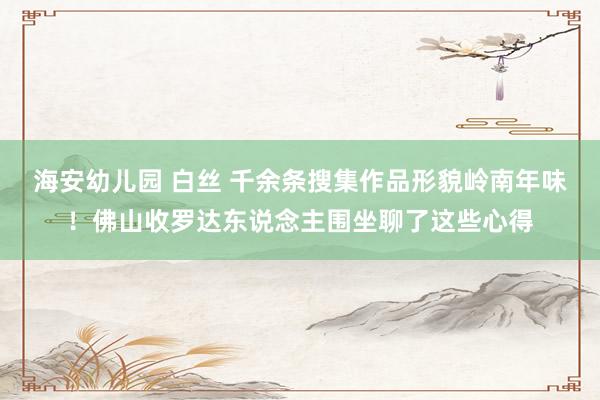 海安幼儿园 白丝 千余条搜集作品形貌岭南年味！佛山收罗达东说念主围坐聊了这些心得