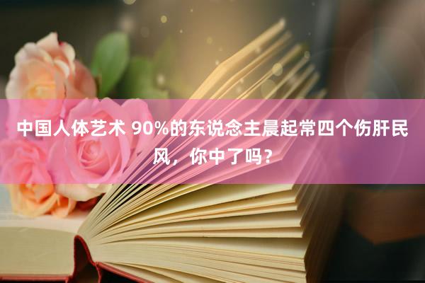 中国人体艺术 90%的东说念主晨起常四个伤肝民风，你中了吗？
