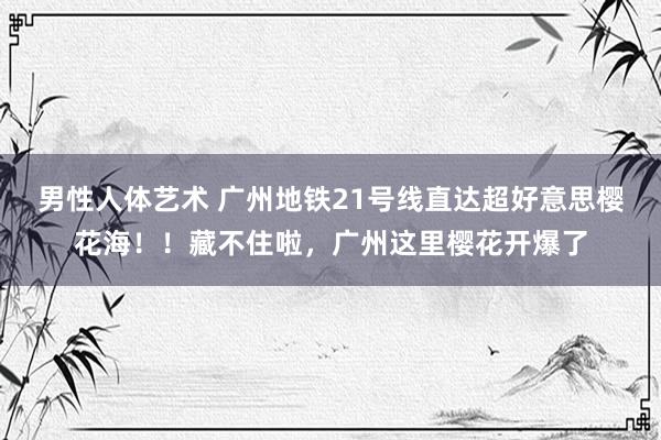 男性人体艺术 广州地铁21号线直达超好意思樱花海！！藏不住啦，广州这里樱花开爆了