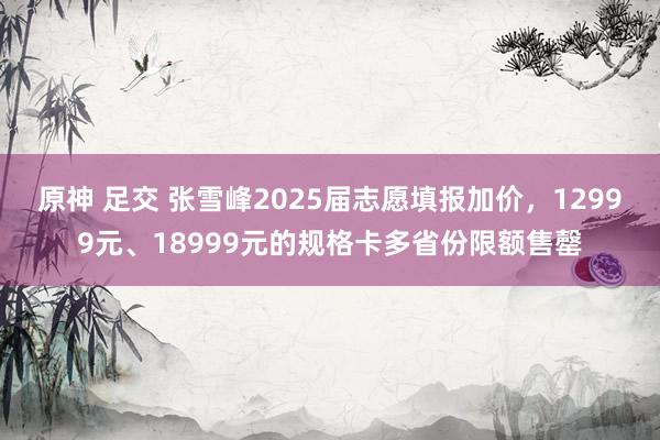 原神 足交 张雪峰2025届志愿填报加价，12999元、18999元的规格卡多省份限额售罄