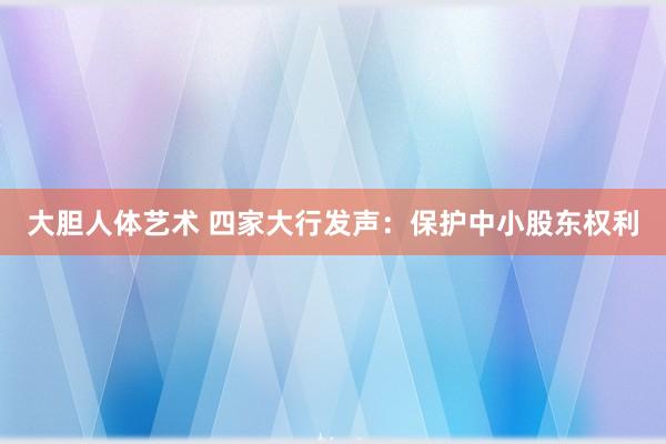 大胆人体艺术 四家大行发声：保护中小股东权利