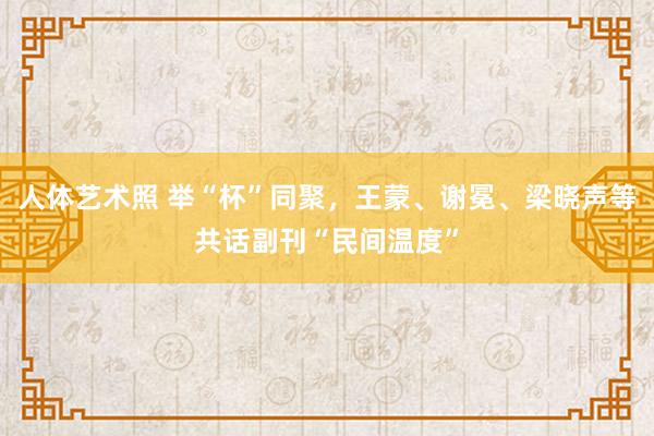 人体艺术照 举“杯”同聚，王蒙、谢冕、梁晓声等共话副刊“民间温度”