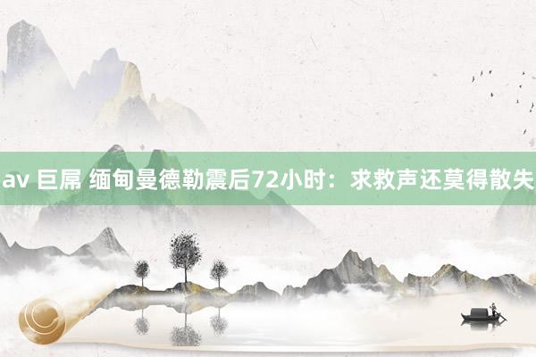 av 巨屌 缅甸曼德勒震后72小时：求救声还莫得散失