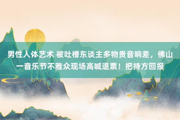 男性人体艺术 被吐槽东谈主多物贵音响差，佛山一音乐节不雅众现场高喊退票！把持方回报