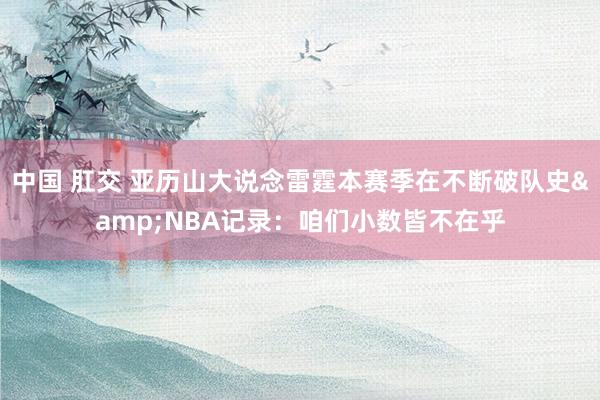 中国 肛交 亚历山大说念雷霆本赛季在不断破队史&NBA记录：咱们小数皆不在乎