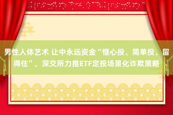 男性人体艺术 让中永远资金“惬心投、简单投、留得住”，深交所力推ETF定投场景化诈欺策略