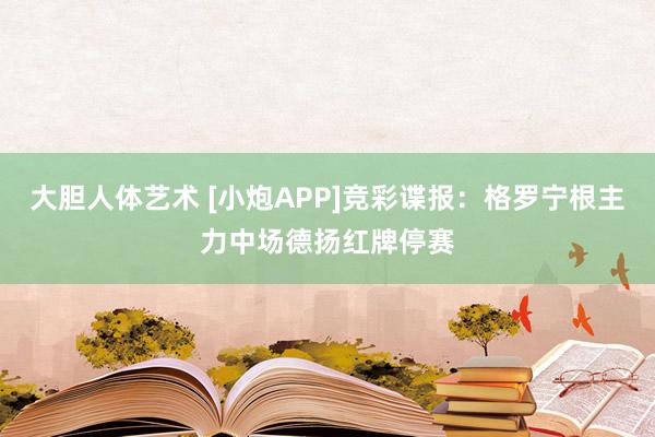 大胆人体艺术 [小炮APP]竞彩谍报：格罗宁根主力中场德扬红牌停赛