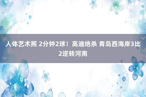 人体艺术照 2分钟2球！高迪绝杀 青岛西海岸3比2逆转河南