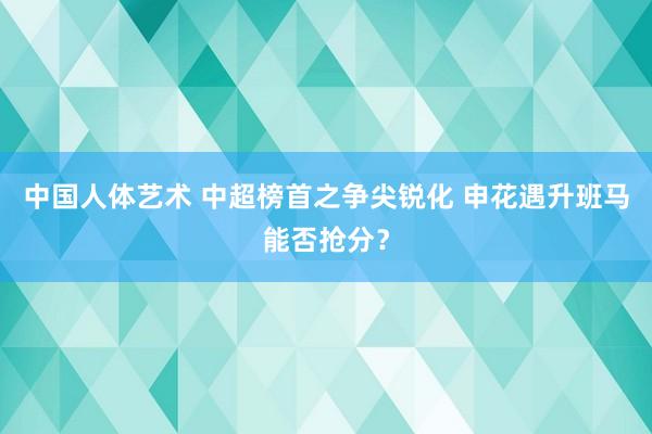 中国人体艺术 中超榜首之争尖锐化 申花遇升班马能否抢分？