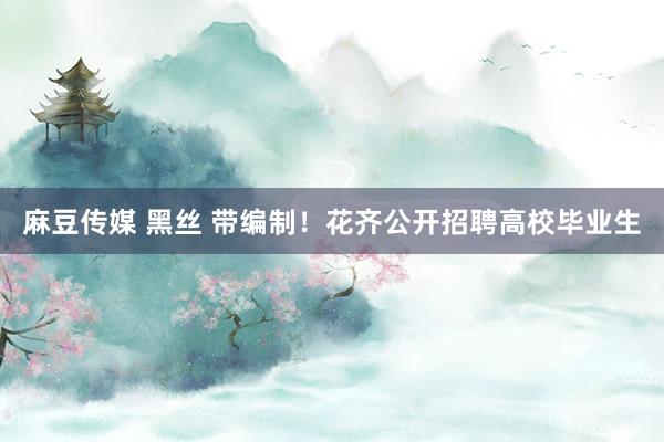 麻豆传媒 黑丝 带编制！花齐公开招聘高校毕业生