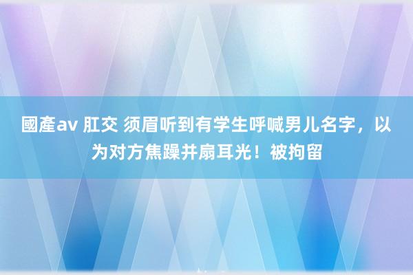 國產av 肛交 须眉听到有学生呼喊男儿名字，以为对方焦躁并扇耳光！被拘留