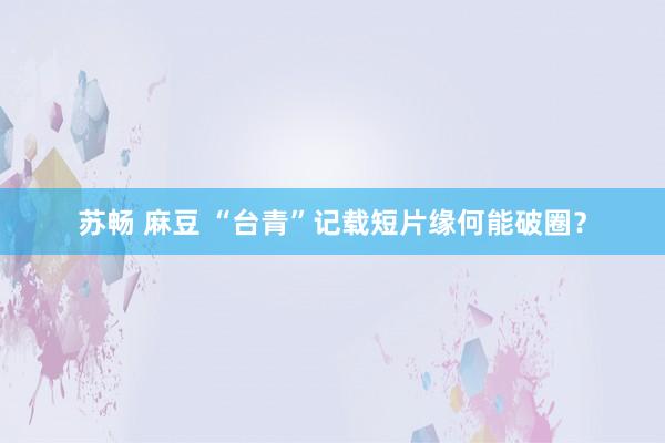 苏畅 麻豆 “台青”记载短片缘何能破圈？