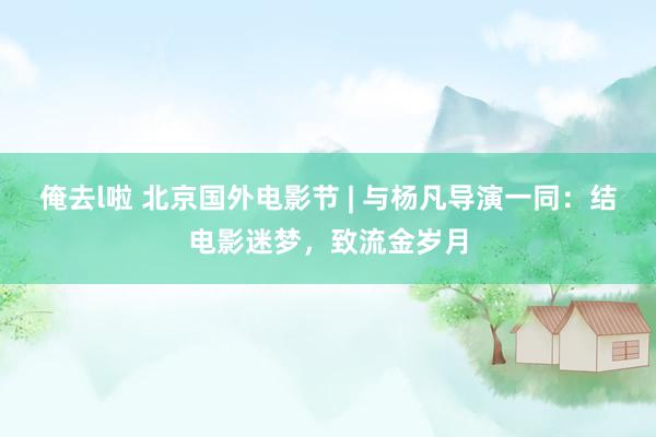 俺去l啦 北京国外电影节 | 与杨凡导演一同：结电影迷梦，致流金岁月