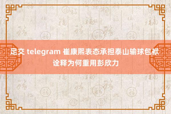 足交 telegram 崔康熙表态承担泰山输球包袱 诠释为何重用彭欣力