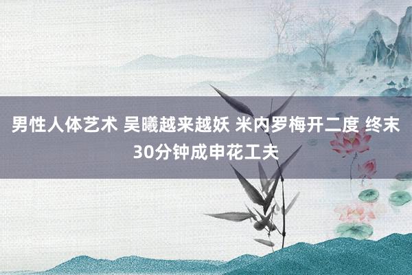 男性人体艺术 吴曦越来越妖 米内罗梅开二度 终末30分钟成申花工夫