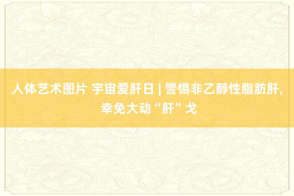 人体艺术图片 宇宙爱肝日 | 警惕非乙醇性脂肪肝， 幸免大动“肝”戈