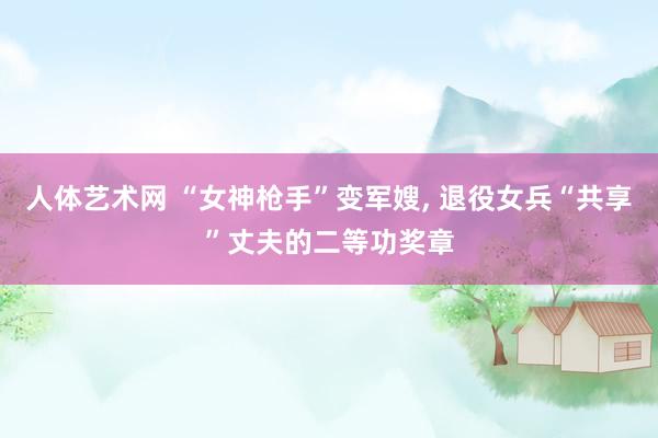 人体艺术网 “女神枪手”变军嫂， 退役女兵“共享”丈夫的二等功奖章