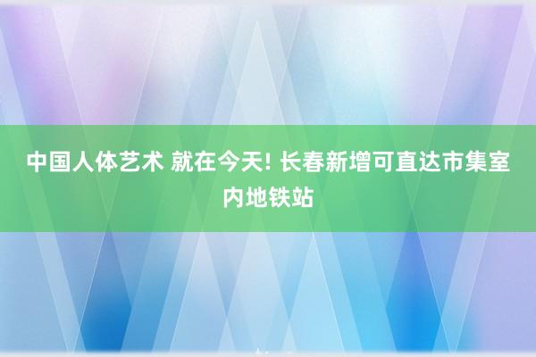 中国人体艺术 就在今天! 长春新增可直达市集室内地铁站