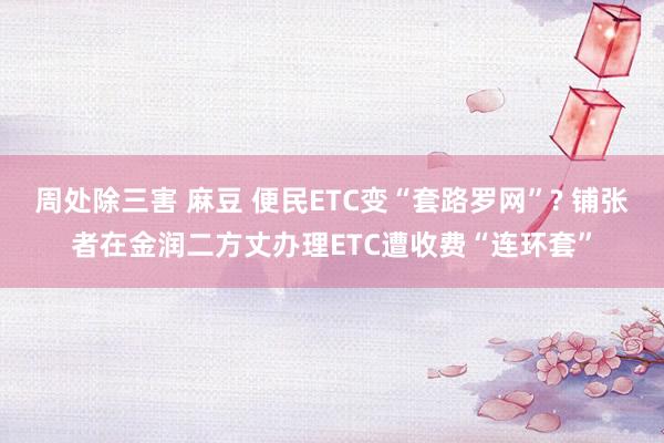 周处除三害 麻豆 便民ETC变“套路罗网”? 铺张者在金润二方丈办理ETC遭收费“连环套”