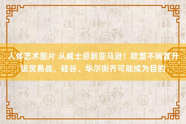 人体艺术图片 从威士忌到亚马逊！欧盟不搁置升级贸易战，硅谷、华尔街齐可能成为目的
