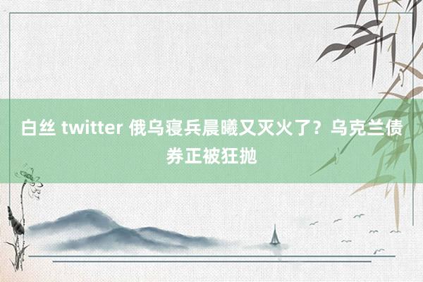 白丝 twitter 俄乌寝兵晨曦又灭火了？乌克兰债券正被狂抛