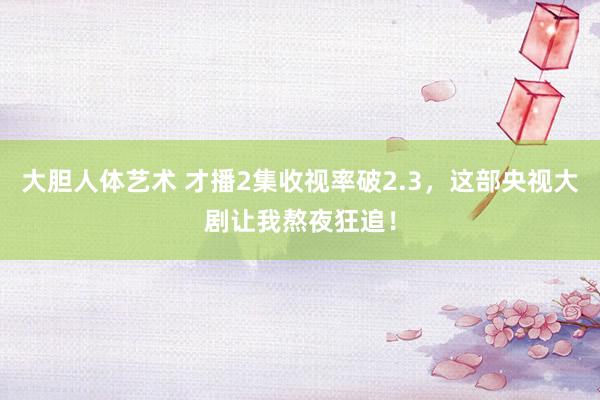 大胆人体艺术 才播2集收视率破2.3，这部央视大剧让我熬夜狂追！