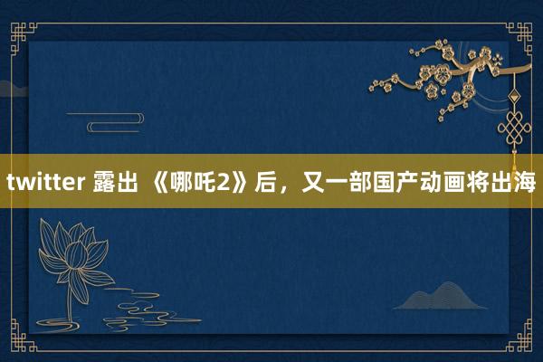 twitter 露出 《哪吒2》后，又一部国产动画将出海