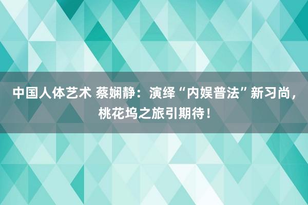 中国人体艺术 蔡娴静：演绎“内娱普法”新习尚，桃花坞之旅引期待！
