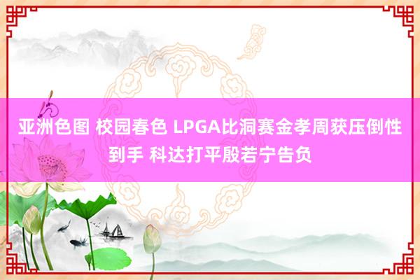 亚洲色图 校园春色 LPGA比洞赛金孝周获压倒性到手 科达打平殷若宁告负