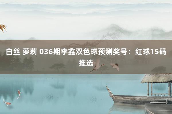 白丝 萝莉 036期李鑫双色球预测奖号：红球15码推选
