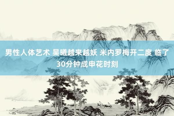 男性人体艺术 吴曦越来越妖 米内罗梅开二度 临了30分钟成申花时刻