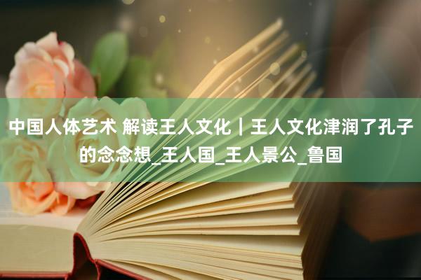 中国人体艺术 解读王人文化｜王人文化津润了孔子的念念想_王人国_王人景公_鲁国