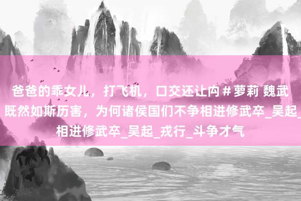 爸爸的乖女儿，打飞机，口交还让禸＃萝莉 魏武卒屡战屡捷吗？既然如斯历害，为何诸侯国们不争相进修武卒_吴起_戎行_斗争才气