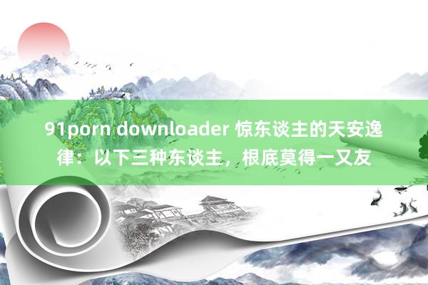 91porn downloader 惊东谈主的天安逸律：以下三种东谈主，根底莫得一又友