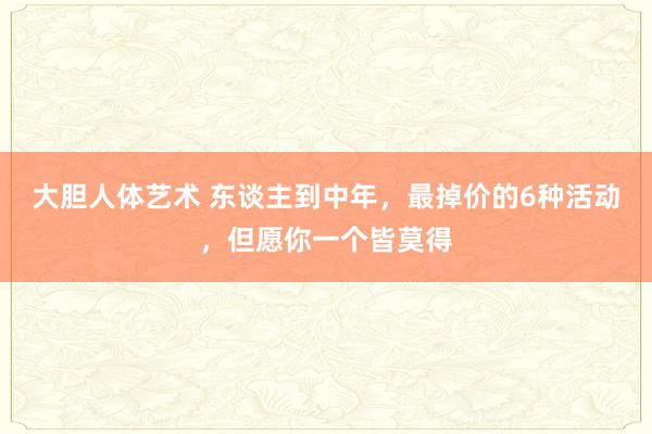 大胆人体艺术 东谈主到中年，最掉价的6种活动，但愿你一个皆莫得