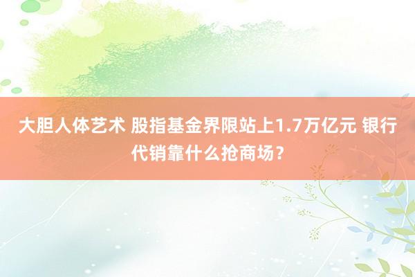 大胆人体艺术 股指基金界限站上1.7万亿元 银行代销靠什么抢商场？