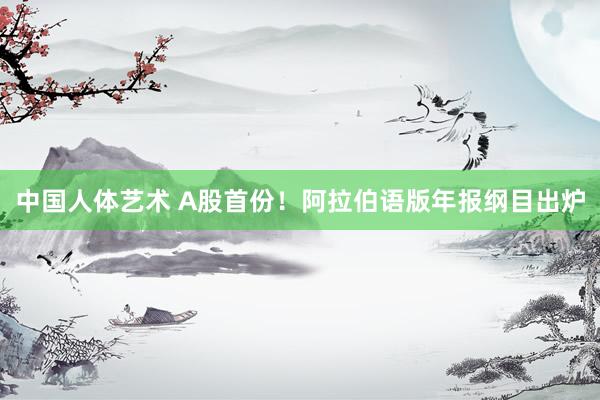 中国人体艺术 A股首份！阿拉伯语版年报纲目出炉