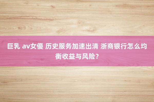巨乳 av女優 历史服务加速出清 浙商银行怎么均衡收益与风险？