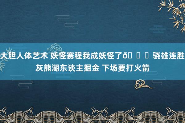 大胆人体艺术 妖怪赛程我成妖怪了😈骁雄连胜灰熊湖东谈主掘金 下场要打火箭