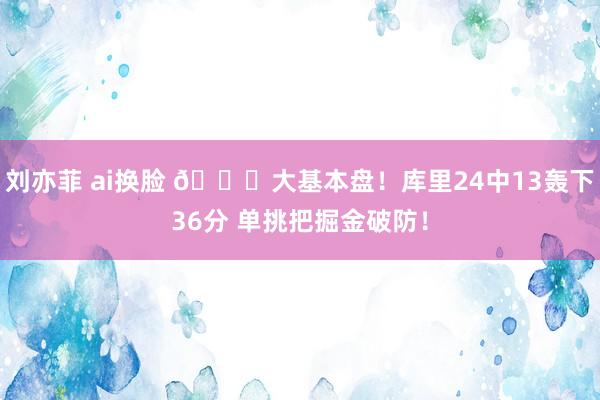 刘亦菲 ai换脸 😈大基本盘！库里24中13轰下36分 单挑把掘金破防！