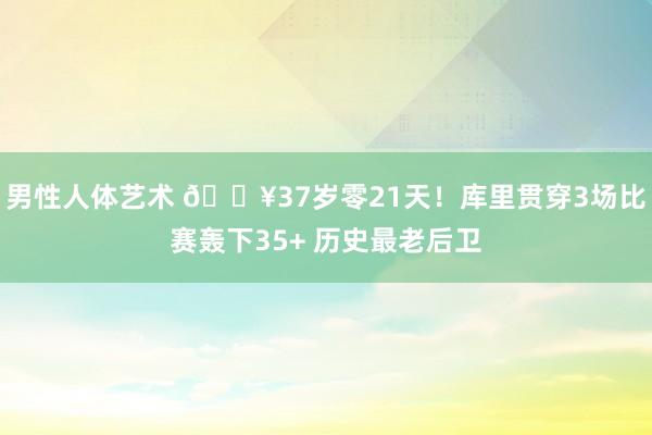男性人体艺术 🔥37岁零21天！库里贯穿3场比赛轰下35+ 历史最老后卫