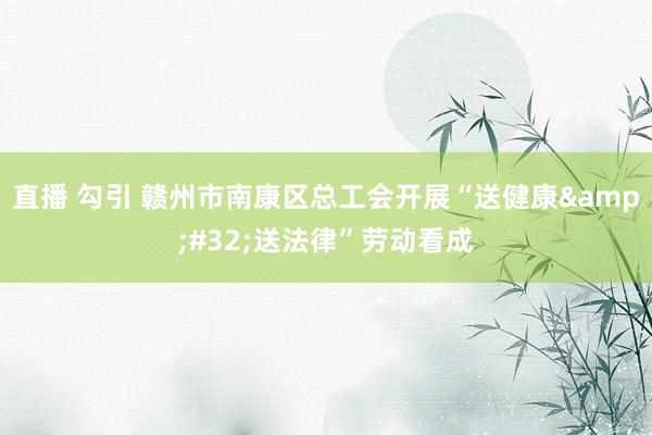直播 勾引 赣州市南康区总工会开展“送健康&#32;送法律”劳动看成