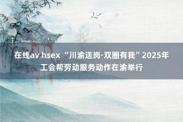 在线av hsex “川渝送岗·双圈有我”2025年工会帮劳动服务动作在渝举行