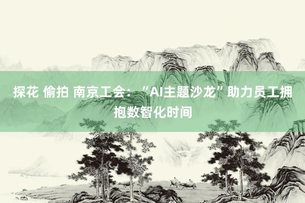 探花 偷拍 南京工会：“AI主题沙龙”助力员工拥抱数智化时间