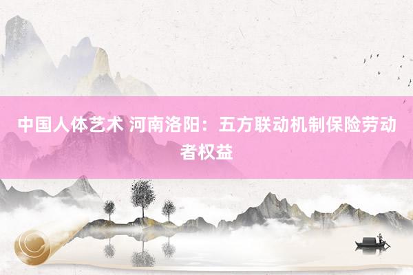 中国人体艺术 河南洛阳：五方联动机制保险劳动者权益