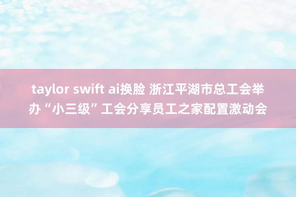 taylor swift ai换脸 浙江平湖市总工会举办“小三级”工会分享员工之家配置激动会