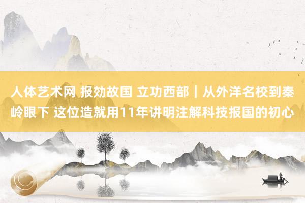 人体艺术网 报効故国 立功西部｜从外洋名校到秦岭眼下 这位造就用11年讲明注解科技报国的初心