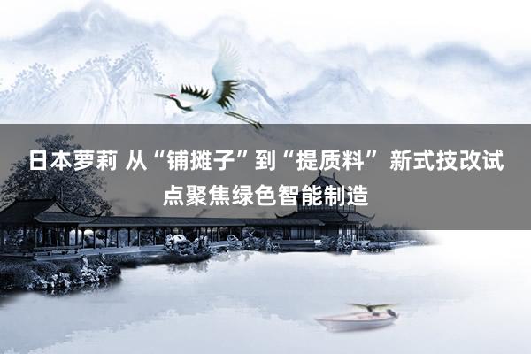 日本萝莉 从“铺摊子”到“提质料” 新式技改试点聚焦绿色智能制造
