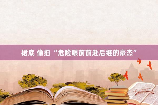 裙底 偷拍 “危险眼前前赴后继的豪杰”